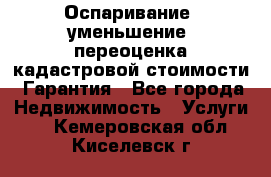 Оспаривание (уменьшение) переоценка кадастровой стоимости. Гарантия - Все города Недвижимость » Услуги   . Кемеровская обл.,Киселевск г.